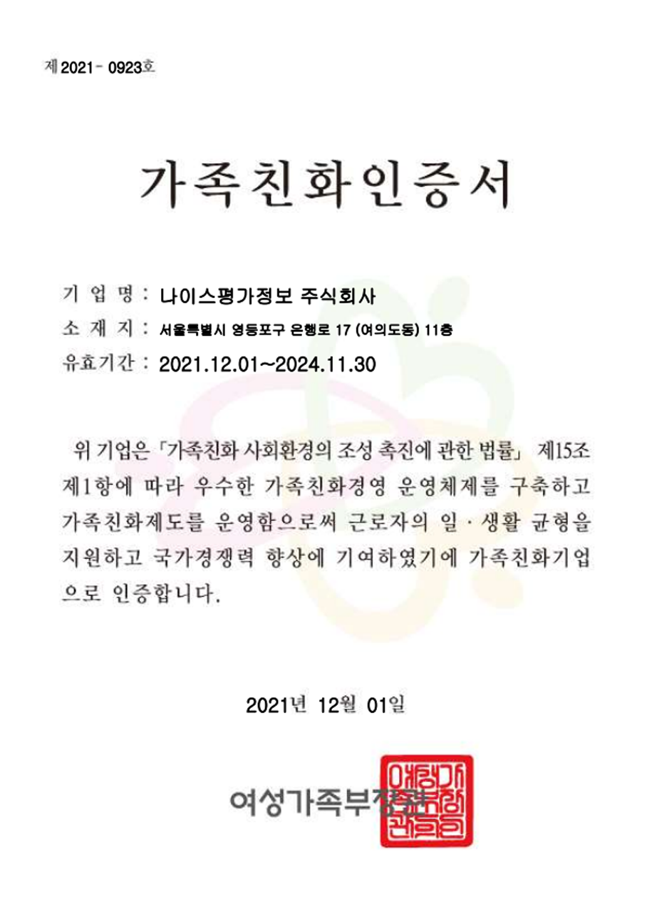여성가족부장관 인증 가족친화인증서(발행일 : 2021년 12월 01일)/ 기업명: 나이스평가정보 주식회사/ 소재지: 서울특별시 영등포구 은행로 17(여의도동) 11층/ 유효기간: 2021.12.1~2024.11.30
/ 내용: 위 기업은 『가족친화 사회환경의 조성 촉진에 관한 법률』 제15조 제 1항에 따라 우수한 가족친화경영 운영체제를 구죽하고 가족친화제도를 운영함으로써 근로자의 일, 생활 균형을 지원하고 국가경쟁력 향상에 기여하였기에 가족친화기업으로 인증합니다.