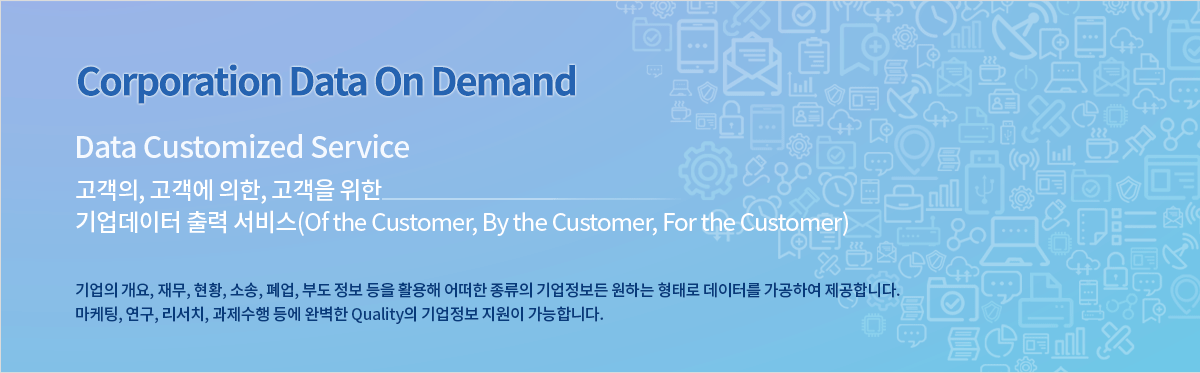 Corporation Data On Demand Data Customized Service 고객의, 고객에 의한, 고객을 위한 기업 데이터 출력 서비스 Of the Customer, By the Customer, For the Customer 기업의 개요, 재무, 현황, 소송, 폐업, 부도 정보 등을 활용해 어떠한 종류의 기업정보 든 원하는 형태로 데이터를 가공하여 제공합니다. 마케팅, 연구, 리서치, 과제수행 등에 완벽한 퀄리티의 기업정보 지원이 가능합니다.