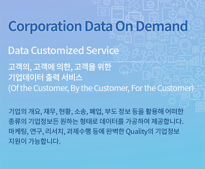 Corporation Data On Demand Data Customized Service 고객의, 고객에 의한, 고객을 위한 기업 데이터 출력 서비스 Of the Customer, By the Customer, For the Customer 기업의 개요, 재무, 현황, 소송, 폐업, 부도 정보 등을 활용해 어떠한 종류의 기업정보 든 원하는 형태로 데이터를 가공하여 제공합니다. 마케팅, 연구, 리서치, 과제수행 등에 완벽한 퀄리티의 기업정보 지원이 가능합니다.