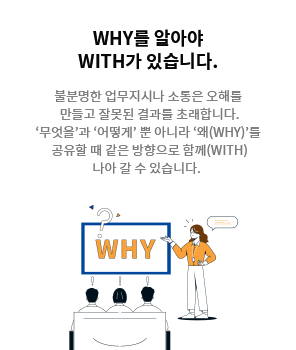 [WHY를 알아야 WITH가 있습니다.] 불분명한 업무지시나 소통은 오해를 만들고잘못된 결과를 초래합니다. ‘무엇을’과 ‘어떻게’ 뿐 아니라 ‘왜(WHY)’를 공유할 때 같은 방향으로 함께(WITH) 나아 갈 수 있습니다.