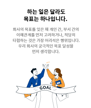 [하는 일은 달라도 목표는 하나입니다.] 회사의 목표를 잊은 채 개인 간, 부서 간의 이해관계를 먼저 고려하거나, 적당히 타협하는 것은 가장 어리석은 행위입니다. 우리 회사의 궁극적인 목표 달성을 먼저 생각합니다.