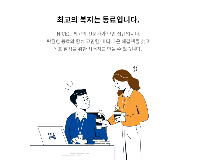 [최고의 복지는 동료입니다.] NICE는 최고의 전문가가 모인 집단입니다. 탁월한 동료와 함께 고민할 때 더 나은 해결책을 찾고  목표 달성을 위한 시너지를 만들 수 있습니다.